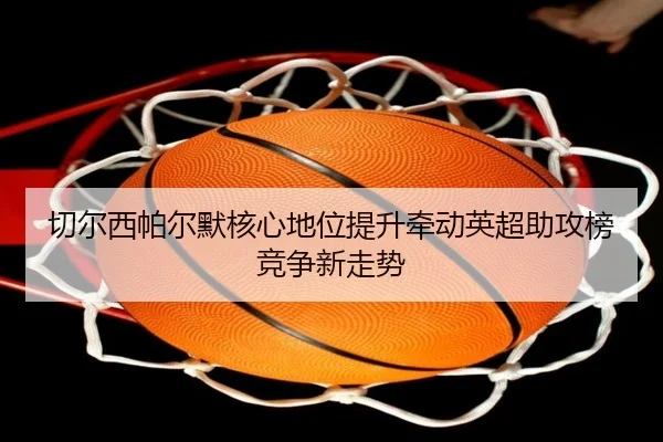 切尔西帕尔默核心地位提升牵动英超助攻榜竞争新走势