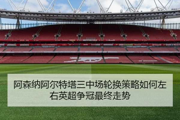 阿森纳阿尔特塔三中场轮换策略如何左右英超争冠最终走势