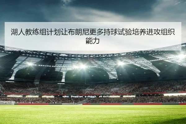 湖人教练组计划让布朗尼更多持球试验培养进攻组织能力
