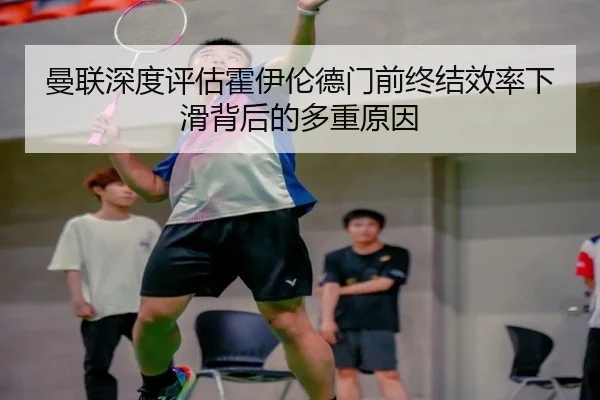 曼联深度评估霍伊伦德门前终结效率下滑背后的多重原因