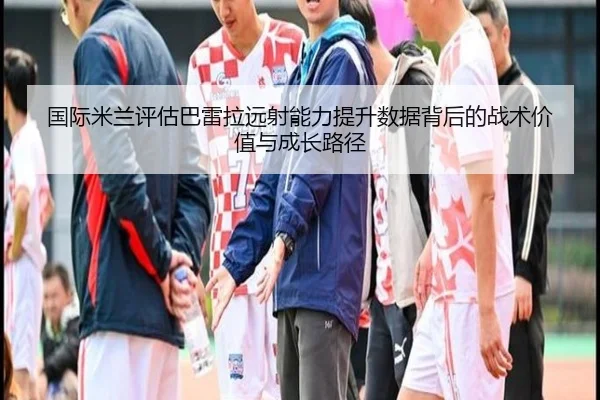 国际米兰评估巴雷拉远射能力提升数据背后的战术价值与成长路径