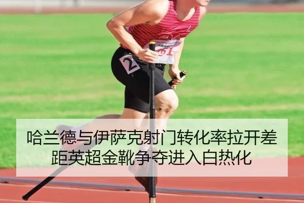 哈兰德与伊萨克射门转化率拉开差距英超金靴争夺进入白热化